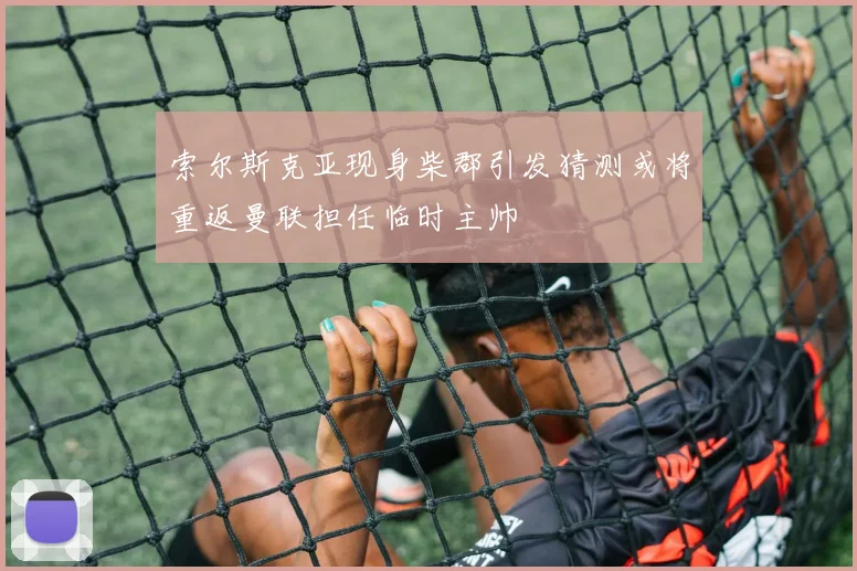 索尔斯克亚现身柴郡引发猜测或将重返曼联担任临时主帅