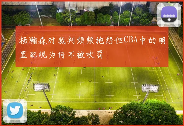 杨瀚森对裁判频频抱怨但CBA中的明显犯规为何不被吹罚