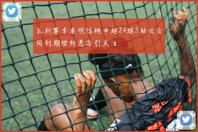 瓦科赛季表现惊艳中超24球5助攻合同到期续约悬念引关注