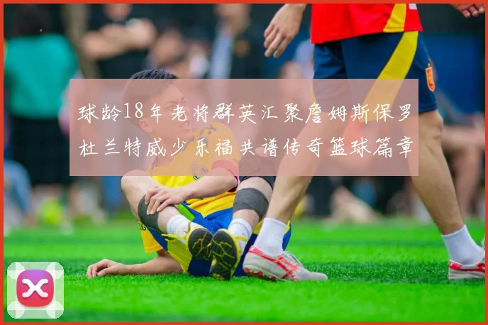 球龄18年老将群英汇聚詹姆斯保罗杜兰特威少乐福共谱传奇篮球篇章