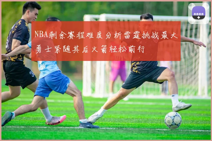 NBA剩余赛程难度分析雷霆挑战最大勇士紧随其后火箭轻松前行