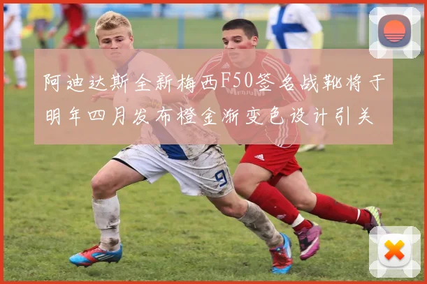 阿迪达斯全新梅西F50签名战靴将于明年四月发布橙金渐变色设计引关注