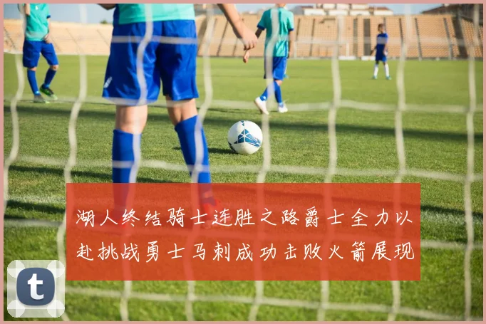 湖人终结骑士连胜之路爵士全力以赴挑战勇士马刺成功击败火箭展现实力