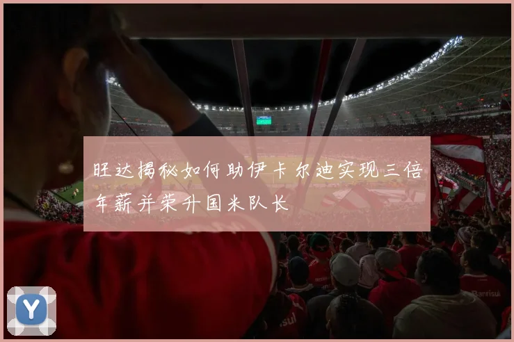 旺达揭秘如何助伊卡尔迪实现三倍年薪并荣升国米队长
