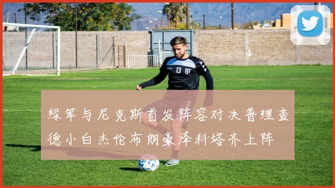 绿军与尼克斯首发阵容对决普理查德小白杰伦布朗豪泽科塔齐上阵