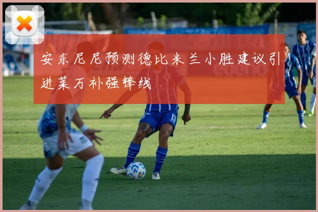 安东尼尼预测德比米兰小胜建议引进莱万补强锋线