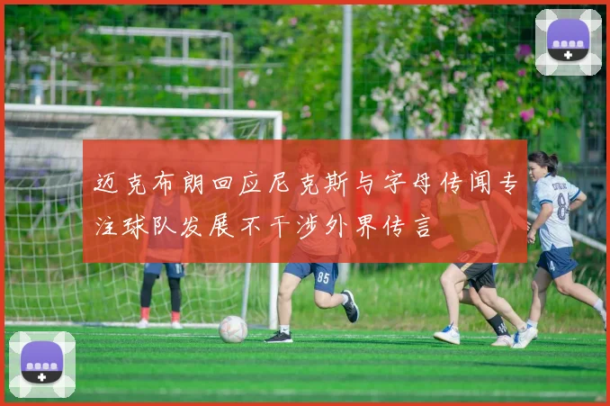 迈克布朗回应尼克斯与字母传闻专注球队发展不干涉外界传言