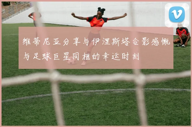 维蒂尼亚分享与伊涅斯塔合影感慨与足球巨星同框的幸运时刻