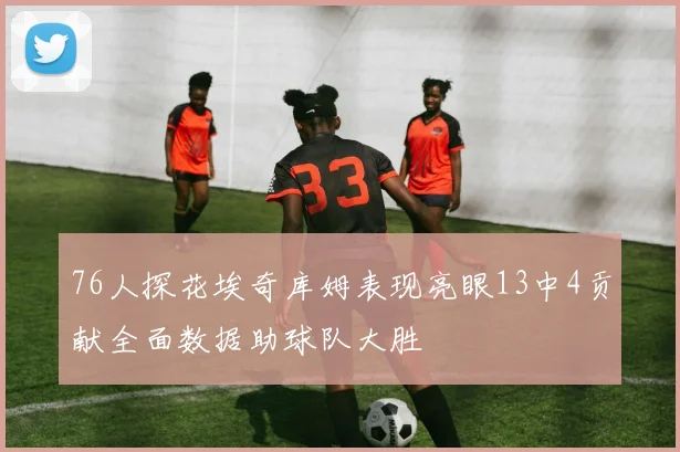 76人探花埃奇库姆表现亮眼13中4贡献全面数据助球队大胜