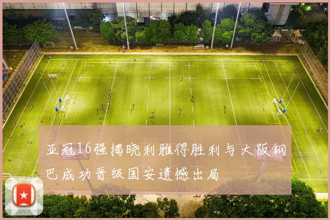亚冠16强揭晓利雅得胜利与大阪钢巴成功晋级国安遗憾出局