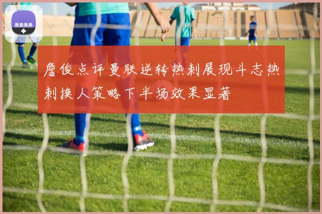 詹俊点评曼联逆转热刺展现斗志热刺换人策略下半场效果显著