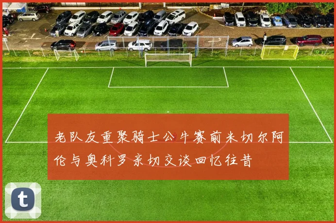 老队友重聚骑士公牛赛前米切尔阿伦与奥科罗亲切交谈回忆往昔