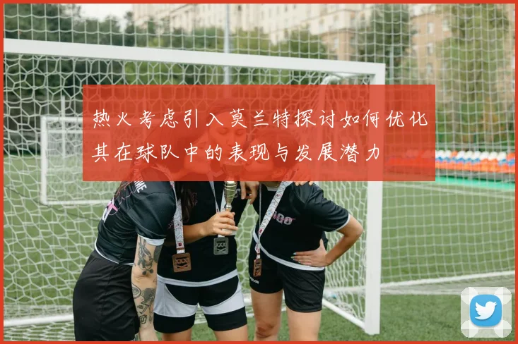 热火考虑引入莫兰特探讨如何优化其在球队中的表现与发展潜力