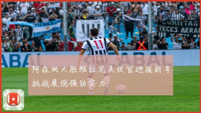 阿森纳大胜维拉完美收官迎接新年挑战展现强劲实力