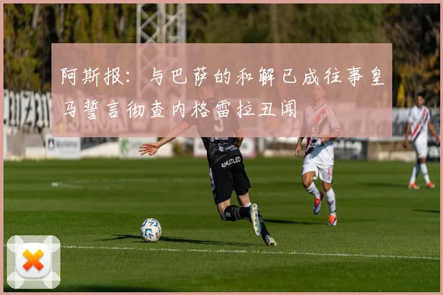 阿斯报：与巴萨的和解已成往事皇马誓言彻查内格雷拉丑闻