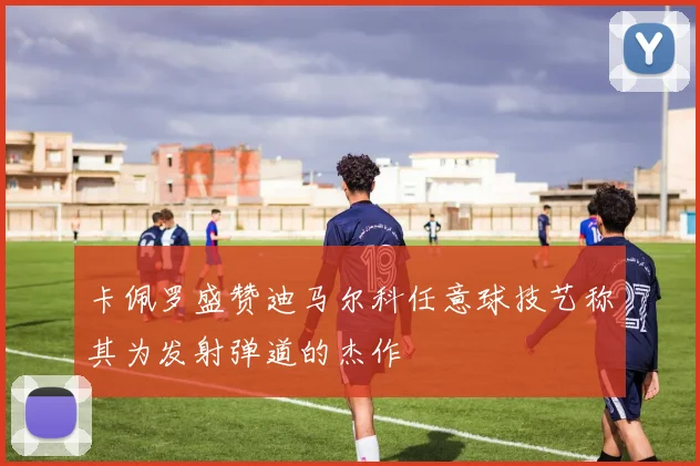 卡佩罗盛赞迪马尔科任意球技艺称其为发射弹道的杰作