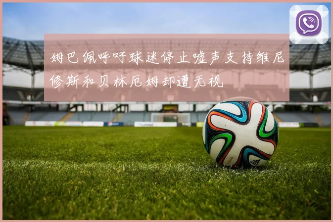 姆巴佩呼吁球迷停止嘘声支持维尼修斯和贝林厄姆却遭无视