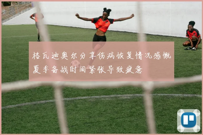 格瓦迪奥尔分享伤病恢复情况感慨夏季备战时间紧张导致疲惫