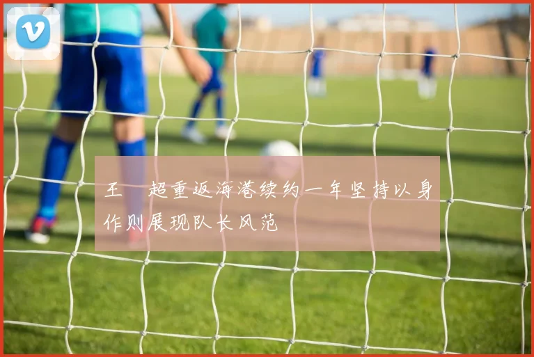 王燊超重返海港续约一年坚持以身作则展现队长风范