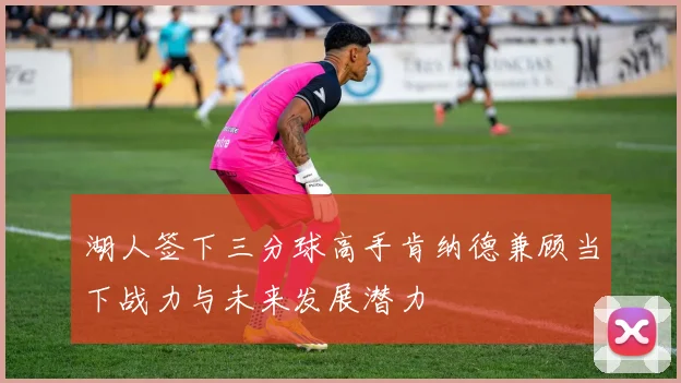 湖人签下三分球高手肯纳德兼顾当下战力与未来发展潜力