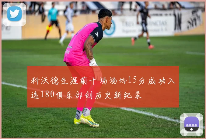 科沃德生涯前十场场均15分成功入选180俱乐部创历史新纪录