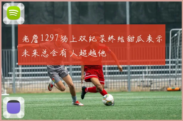 老詹1297场上双纪录终结甜瓜表示未来总会有人超越他