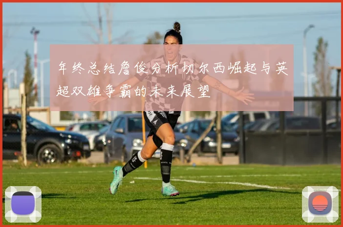 年终总结詹俊分析切尔西崛起与英超双雄争霸的未来展望