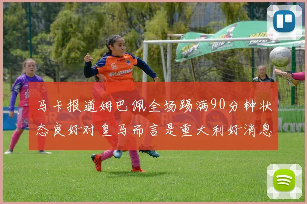 马卡报道姆巴佩全场踢满90分钟状态良好对皇马而言是重大利好消息