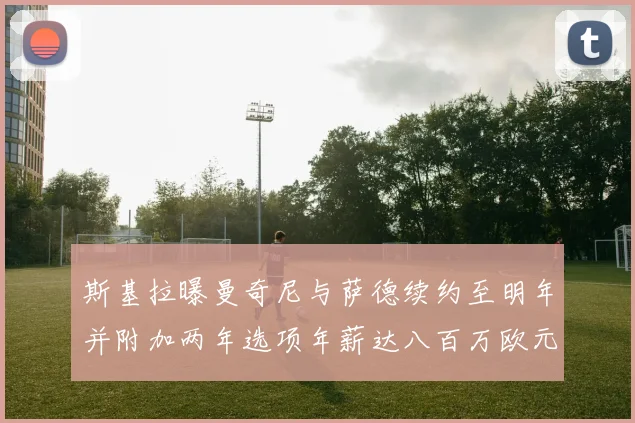 斯基拉曝曼奇尼与萨德续约至明年并附加两年选项年薪达八百万欧元