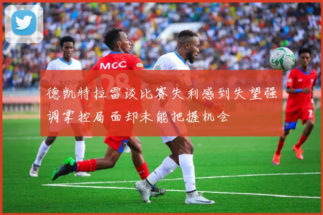 德凯特拉雷谈比赛失利感到失望强调掌控局面却未能把握机会