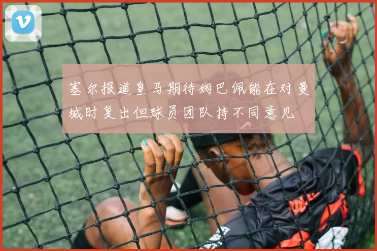 塞尔报道皇马期待姆巴佩能在对曼城时复出但球员团队持不同意见