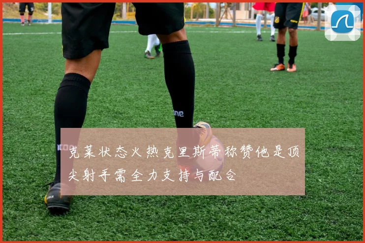 克莱状态火热克里斯蒂称赞他是顶尖射手需全力支持与配合