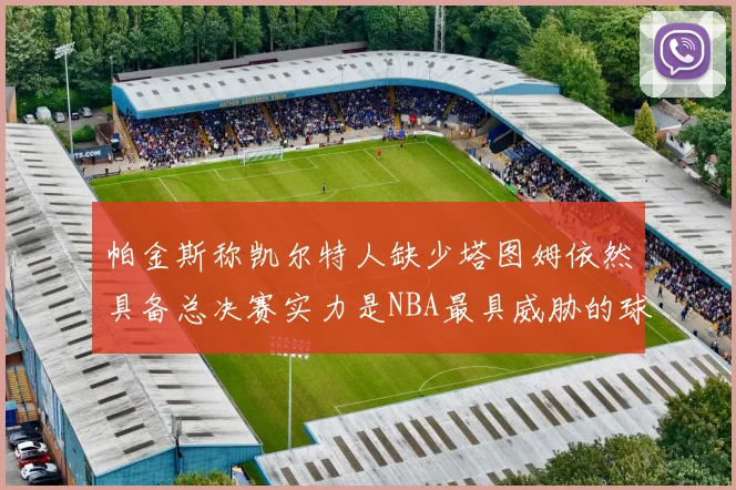 帕金斯称凯尔特人缺少塔图姆依然具备总决赛实力是NBA最具威胁的球队