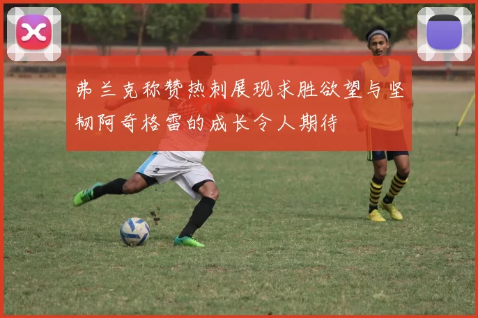 弗兰克称赞热刺展现求胜欲望与坚韧阿奇格雷的成长令人期待