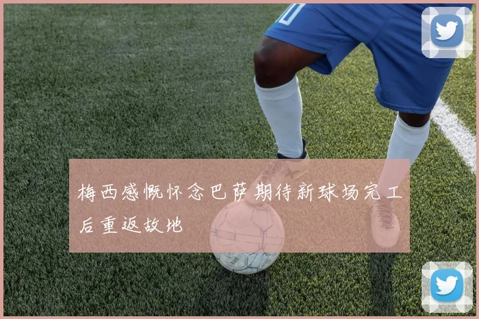 梅西感慨怀念巴萨期待新球场完工后重返故地