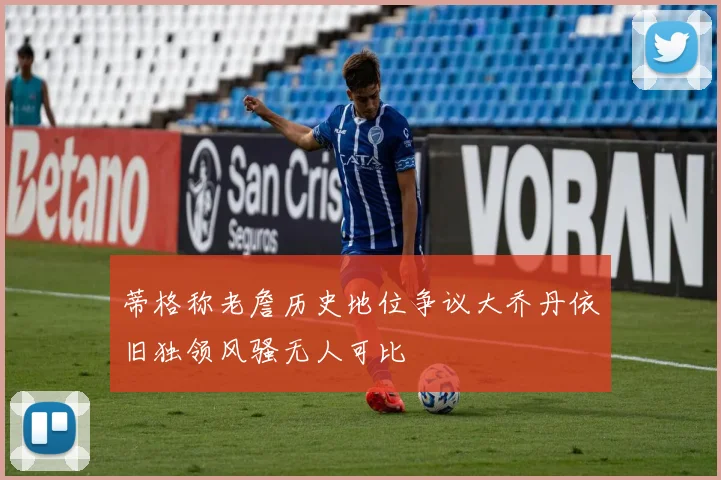 蒂格称老詹历史地位争议大乔丹依旧独领风骚无人可比