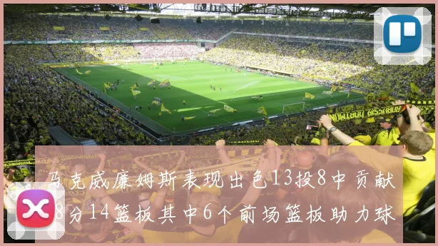 马克威廉姆斯表现出色13投8中贡献18分14篮板其中6个前场篮板助力球队