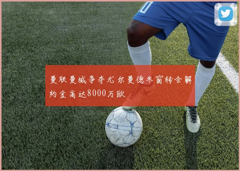 曼联曼城争夺尤尔曼德冬窗转会解约金高达8000万欧