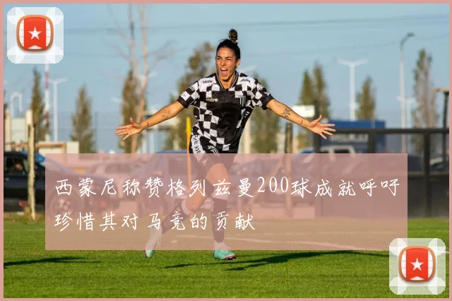 西蒙尼称赞格列兹曼200球成就呼吁珍惜其对马竞的贡献