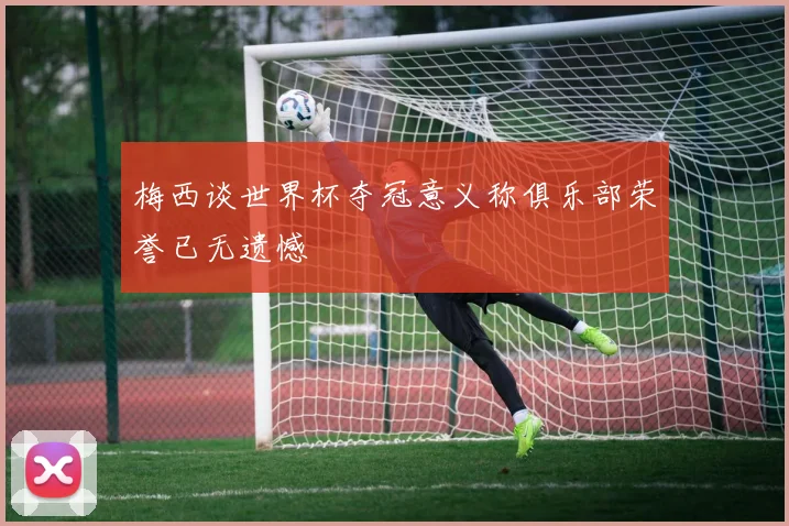 梅西谈世界杯夺冠意义称俱乐部荣誉已无遗憾