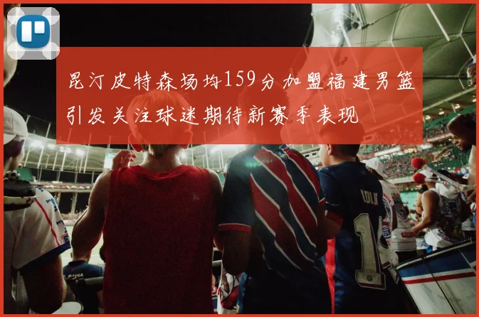 昆汀皮特森场均159分加盟福建男篮引发关注球迷期待新赛季表现